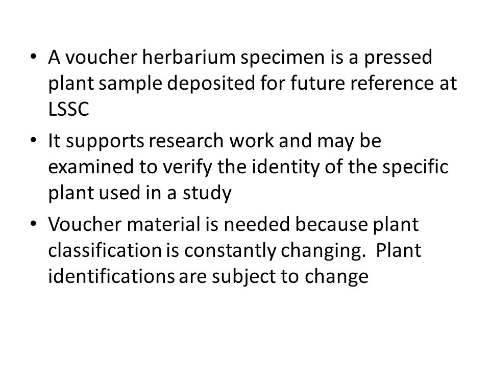 A voucher herbarium specimen is a pressed plant sample deposited for future reference at LSSC It supports research work and may be examined to verify the identity of the specific plant used in a study Voucher material is needed because plant classification is constantly changing.